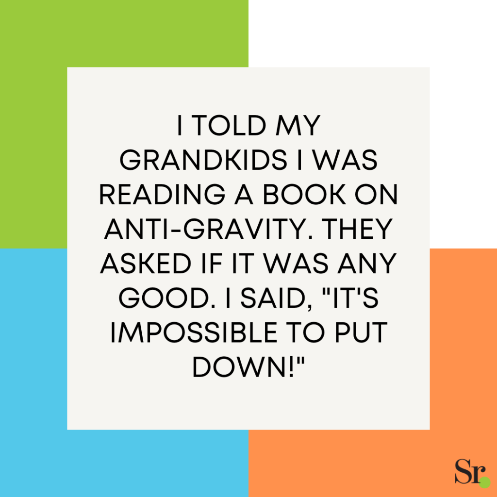 I told my grandkids I was reading a book on anti-gravity. They asked if it was any good. I said, "It's impossible to put down!"