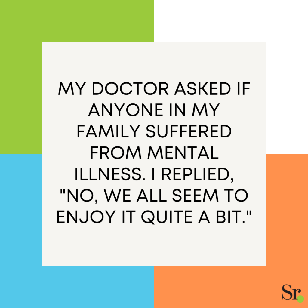 My doctor asked if anyone in my family suffered from mental illness. I replied, "No, we all seem to enjoy it quite a bit."