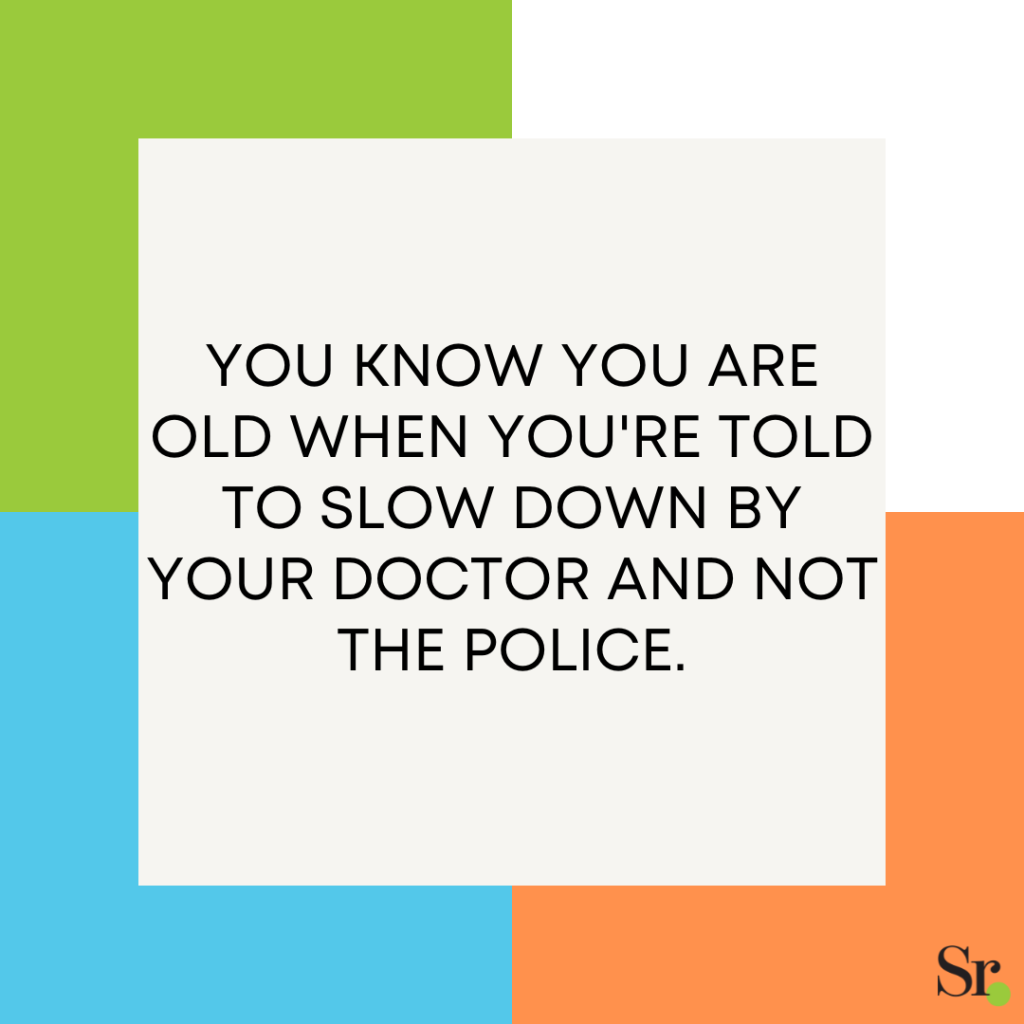 You know you are old when you're told to slow down by your doctor and not the police.