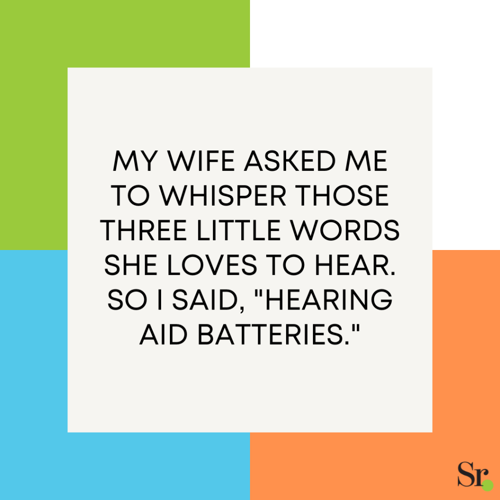My wife asked me to whisper those three little words she loves to hear. So I said, "Hearing aid batteries."