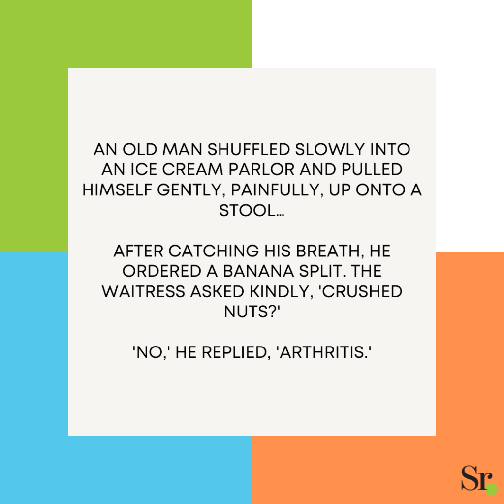 An old man shuffled slowly into an ice cream parlor and pulled himself gently, painfully, up onto a stool… After catching his breath, he ordered a banana split. The waitress asked kindly, 'Crushed nuts?' 'No,' he replied, 'Arthritis.'