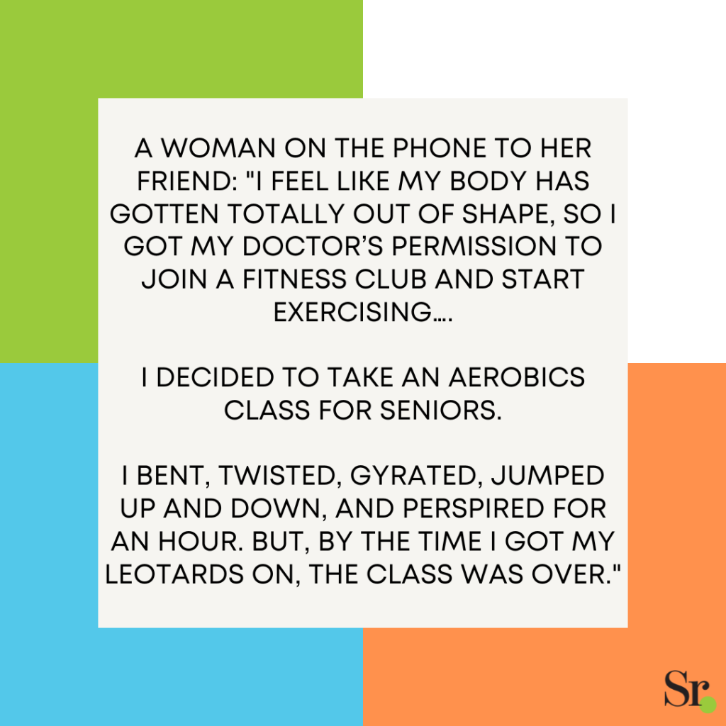 A woman on the phone to her friend: "I feel like my body has gotten totally out of shape, so I got my doctor’s permission to join a fitness club and start exercising…. I decided to take an aerobics class for seniors. I bent, twisted, gyrated, jumped up and down, and perspired for an hour. But, by the time I got my leotards on, the class was over."