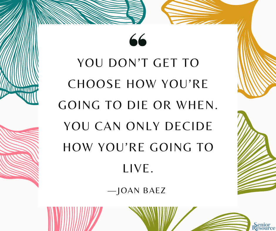 “You don’t get to choose how you’re going to die or when. You can only decide how you’re going to live.” - Joan Baez 