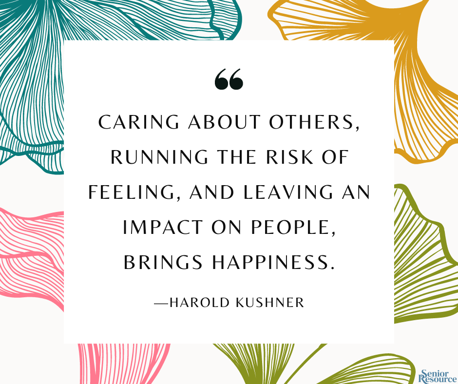 "Caring about others, running the risk of feeling, and leaving an impact on people, brings happiness." - Harold Kushner
