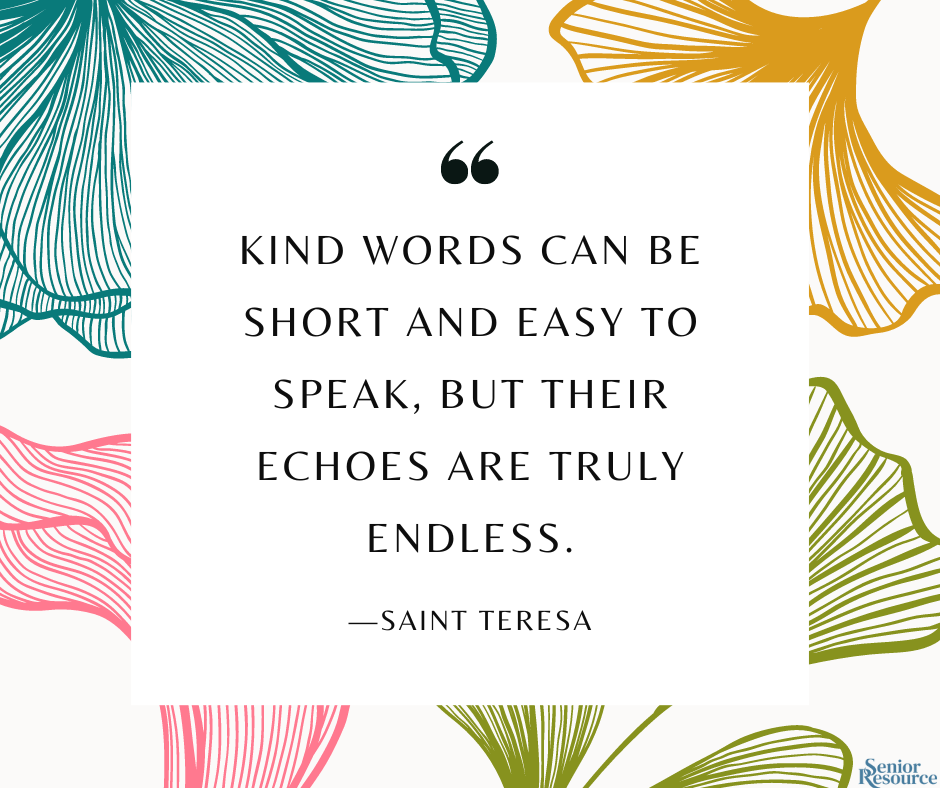 "Kind words can be short and easy to speak, but their echoes are truly endless." - Saint Teresa