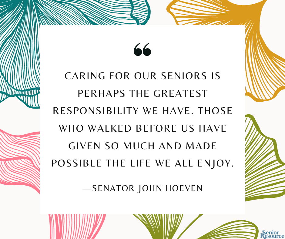 "Caring for our seniors is perhaps the greatest responsibility we have. Those who walked before us have given so much and made possible the life we all enjoy." - Senator John Hoeven