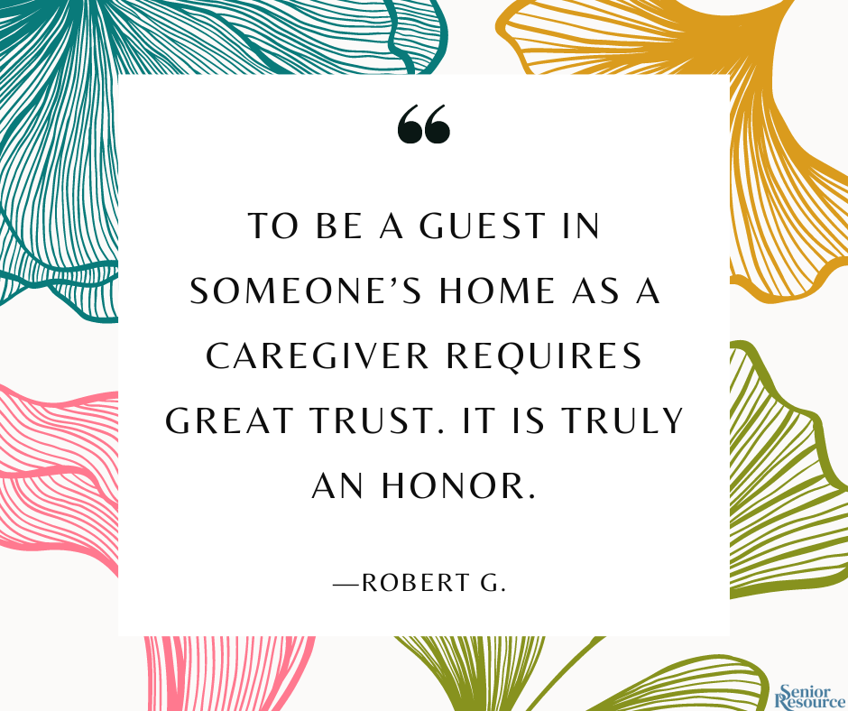 “To be a guest in someone’s home as a caregiver requires great trust. It is truly an honor.” - Robert G. 