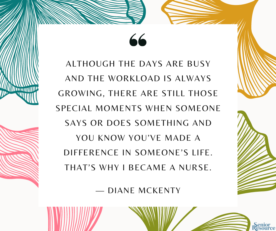 “Although the days are busy and the workload is always growing, there are still those special moments when someone says or does something and you know you’ve made a difference in someone’s life. That’s why I became a nurse.” - Diane McKenty  