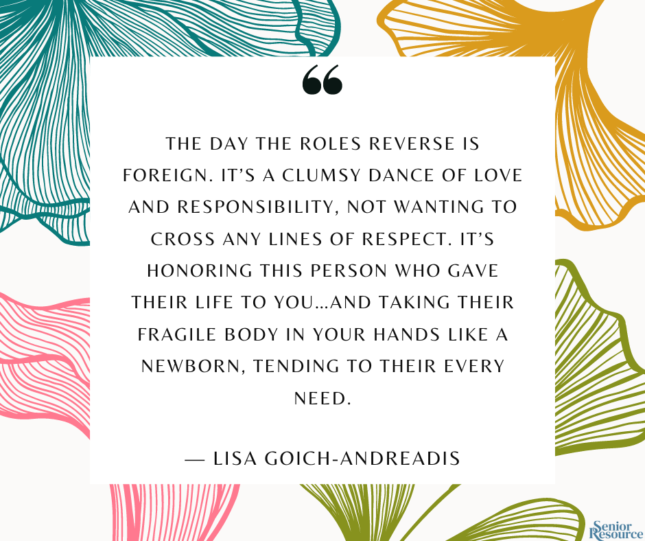 “The day the roles reverse is foreign. It’s a clumsy dance of love and responsibility, not wanting to cross any lines of respect. It’s honoring this person who gave their life to you…and taking their fragile body in your hands like a newborn, tending to their every need.” - Lisa Goich-Andreadis
