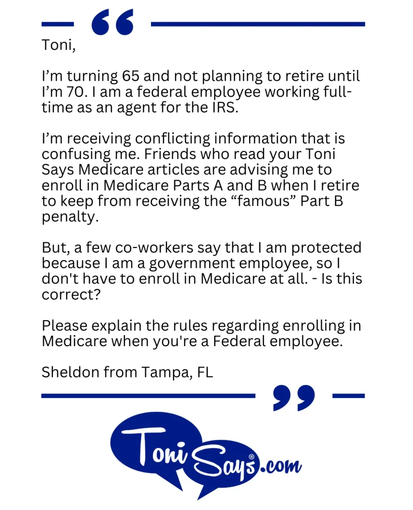 Toni Says question about Medicare and federal employees, the note says I’m turning 65 and not planning to retire until I’m 70. I am a federal employee working full-time as an agent for the IRS. 

I’m receiving conflicting information that is confusing me. Friends who read your Toni Says Medicare articles are advising me to enroll in Medicare Parts A and B when I retire to keep from receiving the “famous” Part B penalty.

But, a few co-workers say that I am protected because I am a government employee, so I don’t have to enroll in Medicare at all. – Is this correct?

Please explain the rules regarding enrolling in Medicare when you’re a Federal employee.